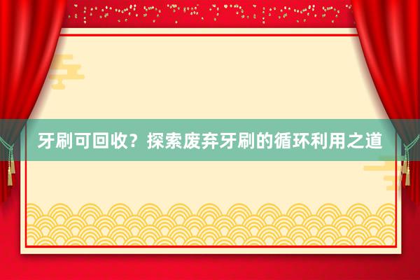 牙刷可回收？探索废弃牙刷的循环利用之道