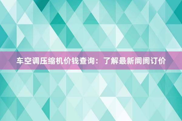 车空调压缩机价钱查询：了解最新阛阓订价